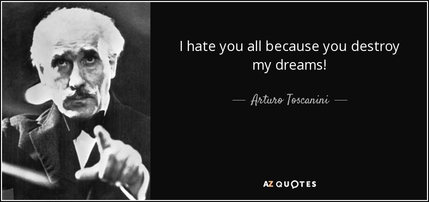 I hate you all because you destroy my dreams! - Arturo Toscanini