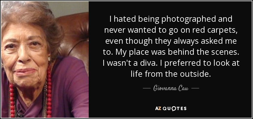 I hated being photographed and never wanted to go on red carpets, even though they always asked me to. My place was behind the scenes. I wasn't a diva. I preferred to look at life from the outside. - Giovanna Cau
