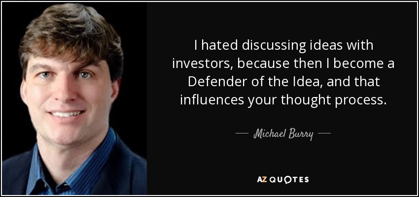 I hated discussing ideas with investors, because then I become a Defender of the Idea, and that influences your thought process. - Michael Burry