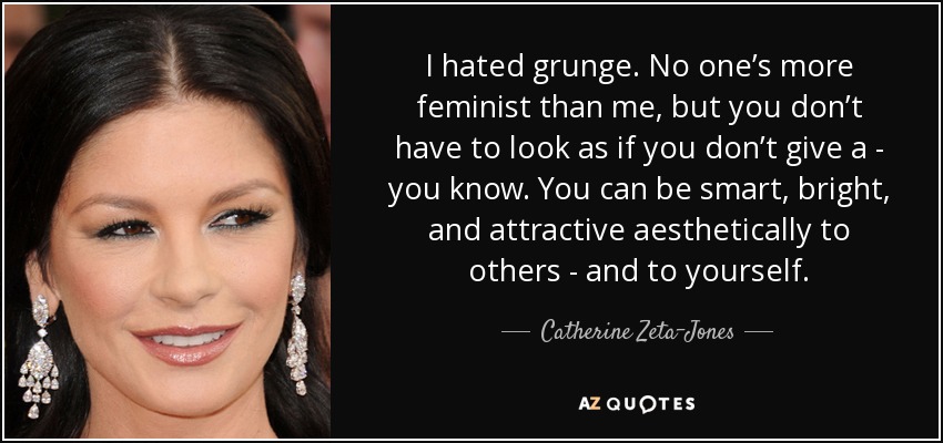 I hated grunge. No one’s more feminist than me, but you don’t have to look as if you don’t give a - you know. You can be smart, bright, and attractive aesthetically to others - and to yourself. - Catherine Zeta-Jones