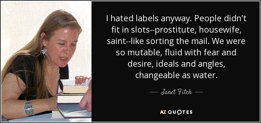 I hated labels anyway. People didn't fit in slots--prostitute, housewife, saint--like sorting the mail. We were so mutable, fluid with fear and desire, ideals and angles, changeable as water. - Janet Fitch
