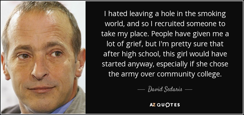 I hated leaving a hole in the smoking world, and so I recruited someone to take my place. People have given me a lot of grief, but I'm pretty sure that after high school, this girl would have started anyway, especially if she chose the army over community college. - David Sedaris