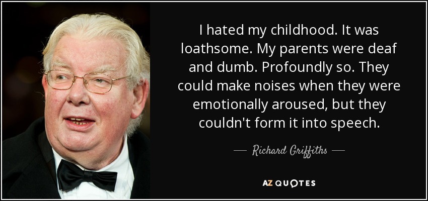 I hated my childhood. It was loathsome. My parents were deaf and dumb. Profoundly so. They could make noises when they were emotionally aroused, but they couldn't form it into speech. - Richard Griffiths