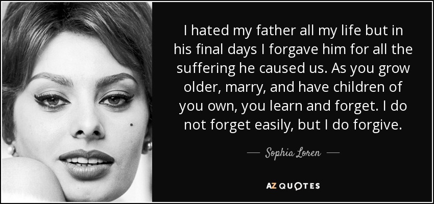 I hated my father all my life but in his final days I forgave him for all the suffering he caused us. As you grow older, marry, and have children of you own, you learn and forget. I do not forget easily, but I do forgive. - Sophia Loren