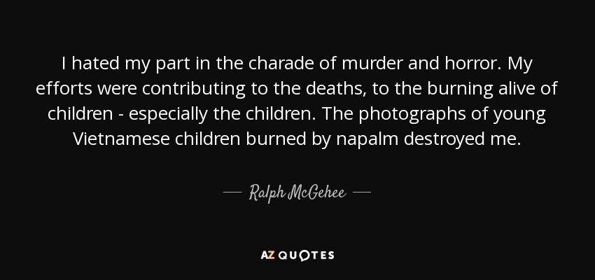 I hated my part in the charade of murder and horror. My efforts were contributing to the deaths, to the burning alive of children - especially the children. The photographs of young Vietnamese children burned by napalm destroyed me. - Ralph McGehee