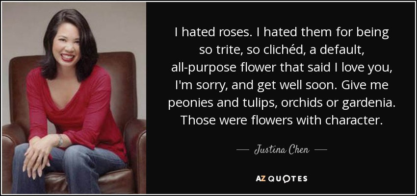 I hated roses. I hated them for being so trite, so clichéd, a default, all-purpose flower that said I love you, I'm sorry, and get well soon. Give me peonies and tulips, orchids or gardenia. Those were flowers with character. - Justina Chen