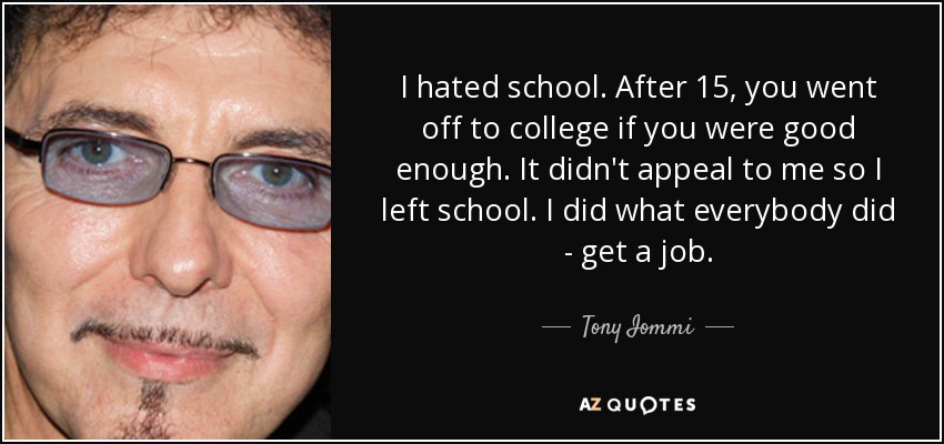 I hated school. After 15, you went off to college if you were good enough. It didn't appeal to me so I left school. I did what everybody did - get a job. - Tony Iommi
