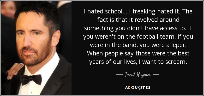 I hated school . . . I freaking hated it. The fact is that it revolved around something you didn't have access to. If you weren't on the football team, if you were in the band, you were a leper. When people say those were the best years of our lives, I want to scream. - Trent Reznor