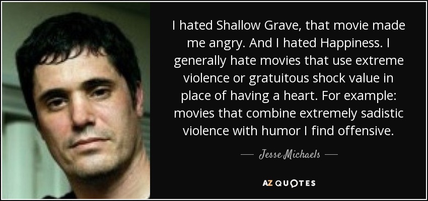 I hated Shallow Grave, that movie made me angry. And I hated Happiness. I generally hate movies that use extreme violence or gratuitous shock value in place of having a heart. For example: movies that combine extremely sadistic violence with humor I find offensive. - Jesse Michaels