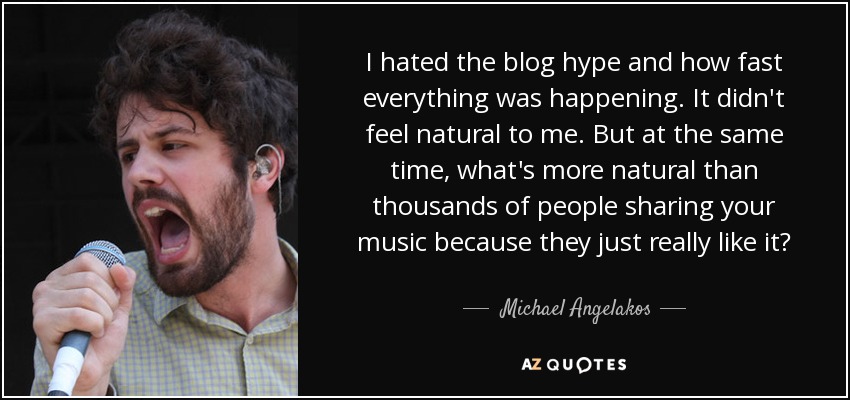 I hated the blog hype and how fast everything was happening. It didn't feel natural to me. But at the same time, what's more natural than thousands of people sharing your music because they just really like it? - Michael Angelakos