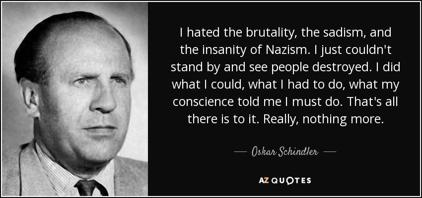 I hated the brutality, the sadism, and the insanity of Nazism. I just couldn't stand by and see people destroyed. I did what I could, what I had to do, what my conscience told me I must do. That's all there is to it. Really, nothing more. - Oskar Schindler