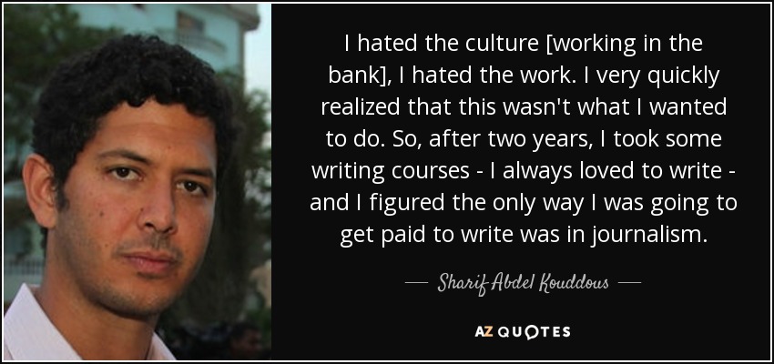 I hated the culture [working in the bank], I hated the work. I very quickly realized that this wasn't what I wanted to do. So, after two years, I took some writing courses - I always loved to write - and I figured the only way I was going to get paid to write was in journalism. - Sharif Abdel Kouddous