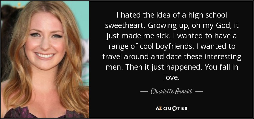 I hated the idea of a high school sweetheart. Growing up, oh my God, it just made me sick. I wanted to have a range of cool boyfriends. I wanted to travel around and date these interesting men. Then it just happened. You fall in love. - Charlotte Arnold