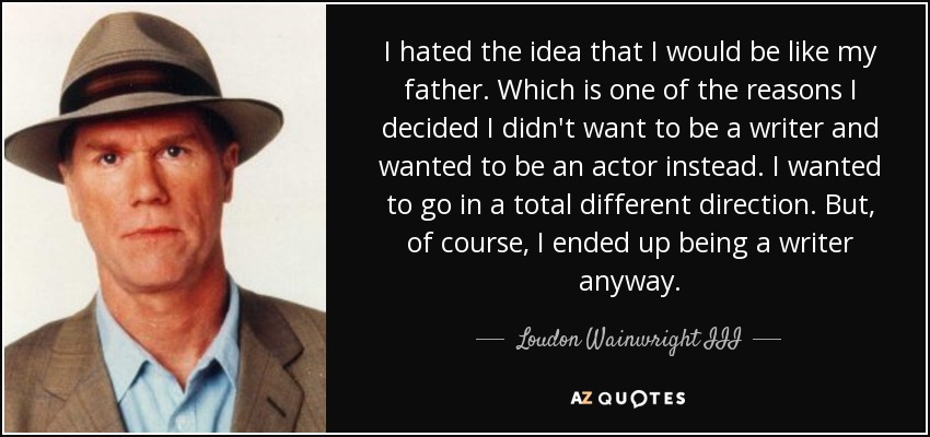 I hated the idea that I would be like my father. Which is one of the reasons I decided I didn't want to be a writer and wanted to be an actor instead. I wanted to go in a total different direction. But, of course, I ended up being a writer anyway. - Loudon Wainwright III