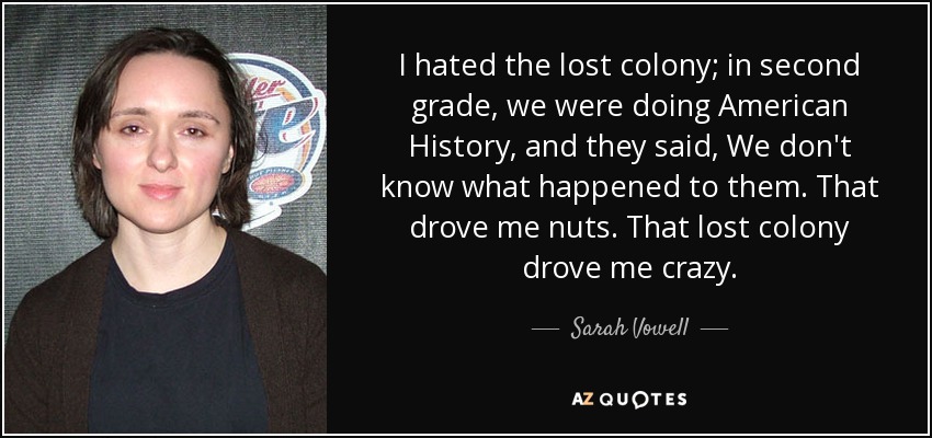 I hated the lost colony; in second grade, we were doing American History, and they said, We don't know what happened to them. That drove me nuts. That lost colony drove me crazy. - Sarah Vowell