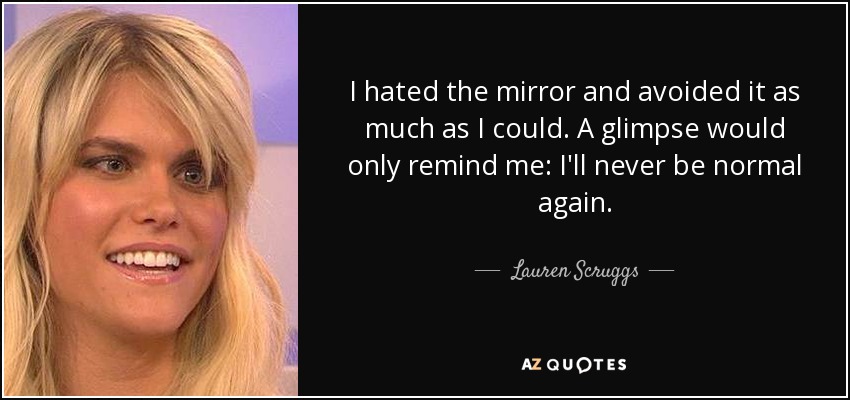 I hated the mirror and avoided it as much as I could. A glimpse would only remind me: I'll never be normal again. - Lauren Scruggs