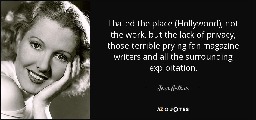 I hated the place (Hollywood), not the work, but the lack of privacy, those terrible prying fan magazine writers and all the surrounding exploitation. - Jean Arthur