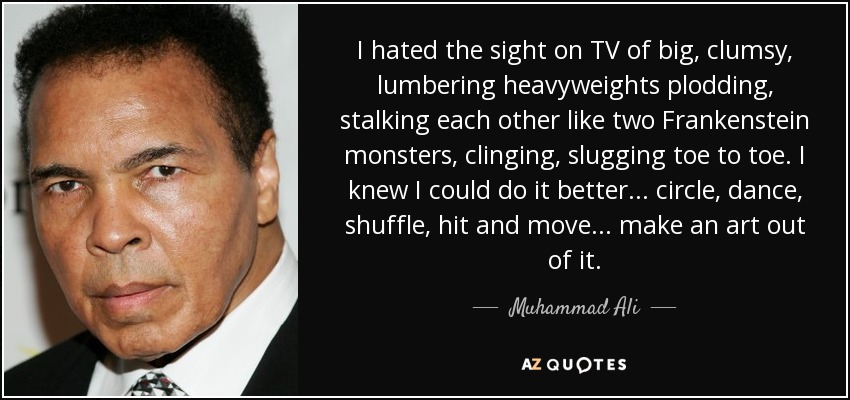 I hated the sight on TV of big, clumsy, lumbering heavyweights plodding, stalking each other like two Frankenstein monsters, clinging, slugging toe to toe. I knew I could do it better ... circle, dance, shuffle, hit and move ... make an art out of it. - Muhammad Ali