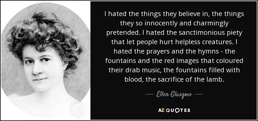 I hated the things they believe in, the things they so innocently and charmingly pretended. I hated the sanctimonious piety that let people hurt helpless creatures. I hated the prayers and the hymns - the fountains and the red images that coloured their drab music, the fountains filled with blood, the sacrifice of the lamb. - Ellen Glasgow