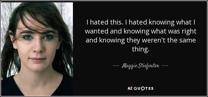 I hated this. I hated knowing what I wanted and knowing what was right and knowing they weren't the same thing. - Maggie Stiefvater