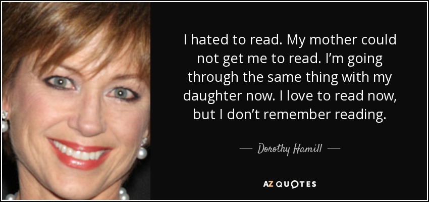 I hated to read. My mother could not get me to read. I’m going through the same thing with my daughter now. I love to read now, but I don’t remember reading. - Dorothy Hamill