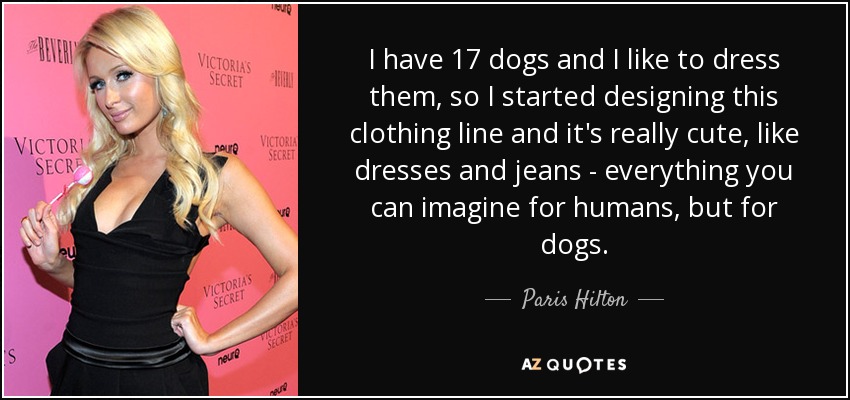 I have 17 dogs and I like to dress them, so I started designing this clothing line and it's really cute, like dresses and jeans - everything you can imagine for humans, but for dogs. - Paris Hilton
