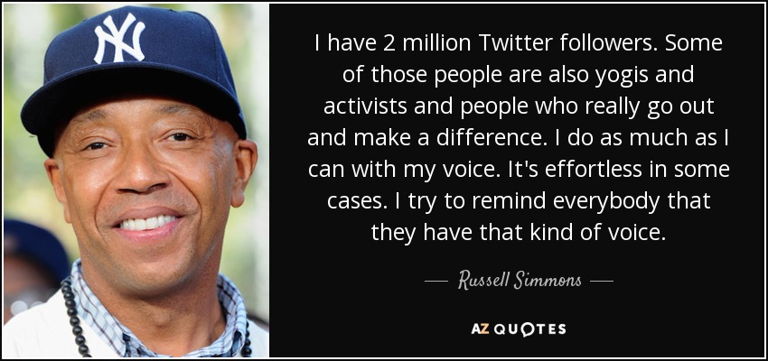 I have 2 million Twitter followers. Some of those people are also yogis and activists and people who really go out and make a difference. I do as much as I can with my voice. It's effortless in some cases. I try to remind everybody that they have that kind of voice. - Russell Simmons