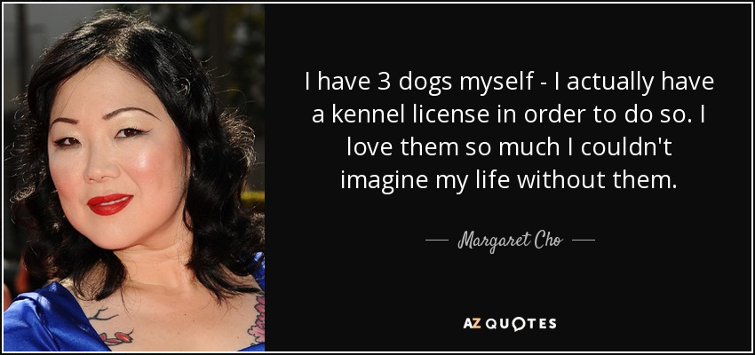 I have 3 dogs myself - I actually have a kennel license in order to do so. I love them so much I couldn't imagine my life without them. - Margaret Cho