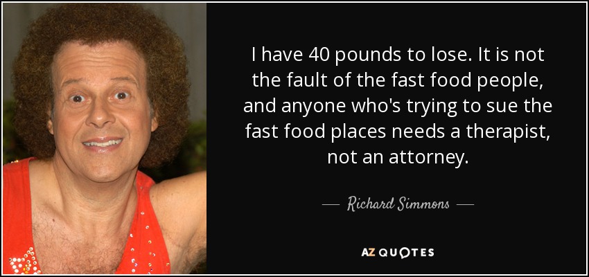 I have 40 pounds to lose. It is not the fault of the fast food people, and anyone who's trying to sue the fast food places needs a therapist, not an attorney. - Richard Simmons