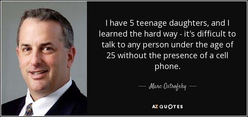 I have 5 teenage daughters, and I learned the hard way - it's difficult to talk to any person under the age of 25 without the presence of a cell phone. - Marc Ostrofsky