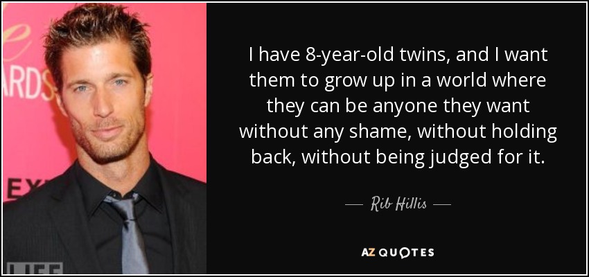 I have 8-year-old twins, and I want them to grow up in a world where they can be anyone they want without any shame, without holding back, without being judged for it. - Rib Hillis