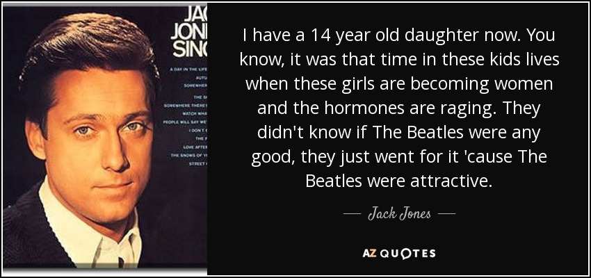 I have a 14 year old daughter now. You know, it was that time in these kids lives when these girls are becoming women and the hormones are raging. They didn't know if The Beatles were any good, they just went for it 'cause The Beatles were attractive. - Jack Jones