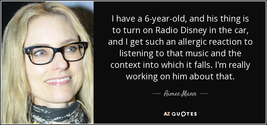 I have a 6-year-old, and his thing is to turn on Radio Disney in the car, and I get such an allergic reaction to listening to that music and the context into which it falls. I'm really working on him about that. - Aimee Mann