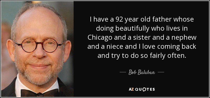 I have a 92 year old father whose doing beautifully who lives in Chicago and a sister and a nephew and a niece and I love coming back and try to do so fairly often. - Bob Balaban