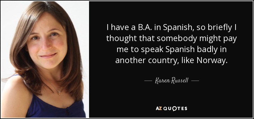 I have a B.A. in Spanish, so briefly I thought that somebody might pay me to speak Spanish badly in another country, like Norway. - Karen Russell