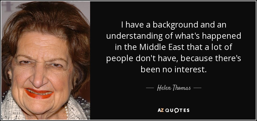 I have a background and an understanding of what's happened in the Middle East that a lot of people don't have, because there's been no interest. - Helen Thomas