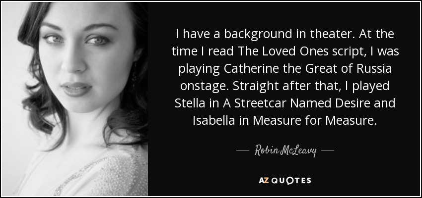 I have a background in theater. At the time I read The Loved Ones script, I was playing Catherine the Great of Russia onstage. Straight after that, I played Stella in A Streetcar Named Desire and Isabella in Measure for Measure. - Robin McLeavy