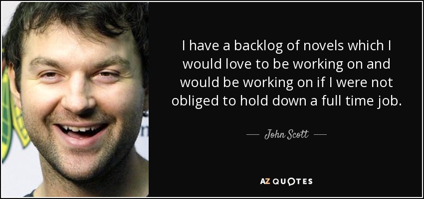 I have a backlog of novels which I would love to be working on and would be working on if I were not obliged to hold down a full time job. - John Scott
