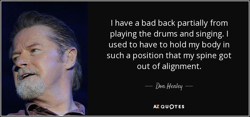 I have a bad back partially from playing the drums and singing. I used to have to hold my body in such a position that my spine got out of alignment. - Don Henley