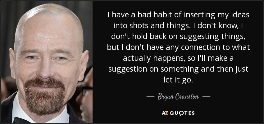I have a bad habit of inserting my ideas into shots and things. I don't know, I don't hold back on suggesting things, but I don't have any connection to what actually happens, so I'll make a suggestion on something and then just let it go. - Bryan Cranston
