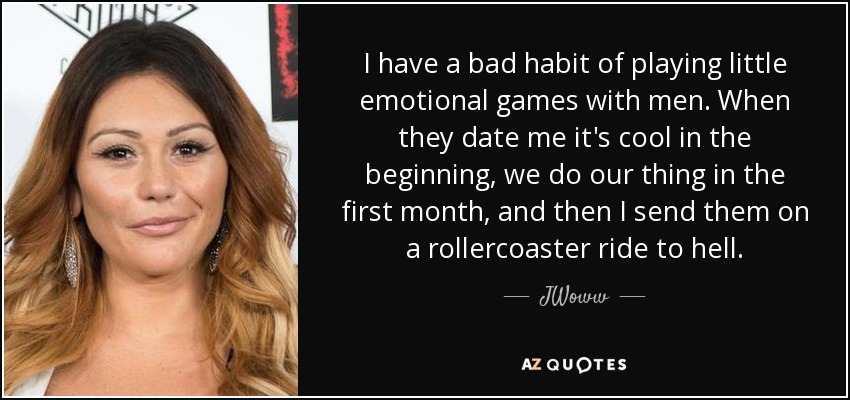 I have a bad habit of playing little emotional games with men. When they date me it's cool in the beginning, we do our thing in the first month, and then I send them on a rollercoaster ride to hell. - JWoww