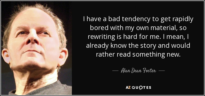 I have a bad tendency to get rapidly bored with my own material, so rewriting is hard for me. I mean, I already know the story and would rather read something new. - Alan Dean Foster