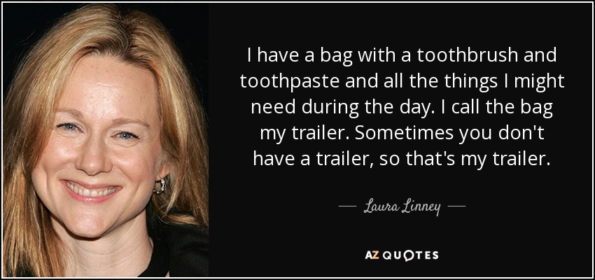 I have a bag with a toothbrush and toothpaste and all the things I might need during the day. I call the bag my trailer. Sometimes you don't have a trailer, so that's my trailer. - Laura Linney