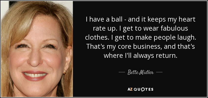 I have a ball - and it keeps my heart rate up. I get to wear fabulous clothes. I get to make people laugh. That's my core business, and that's where I'll always return. - Bette Midler