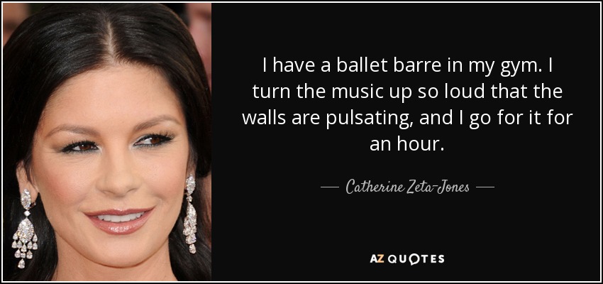 I have a ballet barre in my gym. I turn the music up so loud that the walls are pulsating, and I go for it for an hour. - Catherine Zeta-Jones