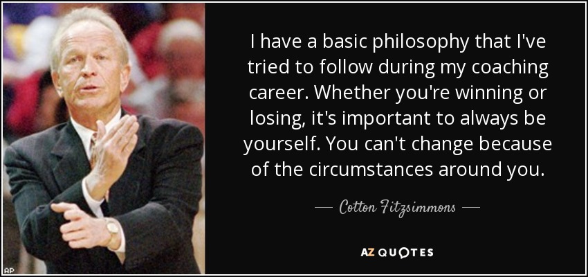 I have a basic philosophy that I've tried to follow during my coaching career. Whether you're winning or losing, it's important to always be yourself. You can't change because of the circumstances around you. - Cotton Fitzsimmons
