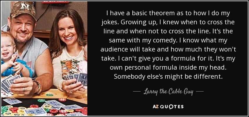 I have a basic theorem as to how I do my jokes. Growing up, I knew when to cross the line and when not to cross the line. It's the same with my comedy. I know what my audience will take and how much they won't take. I can't give you a formula for it. It's my own personal formula inside my head. Somebody else's might be different. - Larry the Cable Guy