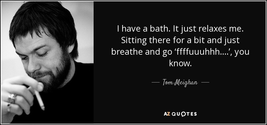 I have a bath. It just relaxes me. Sitting there for a bit and just breathe and go ‘ffffuuuhhh….’, you know. - Tom Meighan