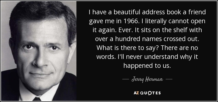 I have a beautiful address book a friend gave me in 1966. I literally cannot open it again. Ever. It sits on the shelf with over a hundred names crossed out. What is there to say? There are no words. I'll never understand why it happened to us. - Jerry Herman