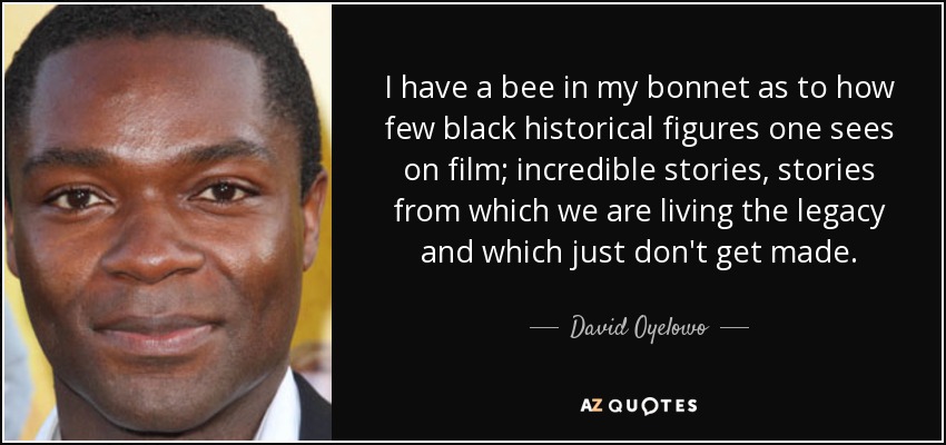 I have a bee in my bonnet as to how few black historical figures one sees on film; incredible stories, stories from which we are living the legacy and which just don't get made. - David Oyelowo